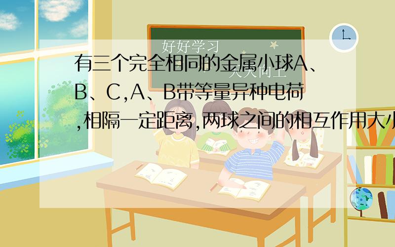 有三个完全相同的金属小球A、B、C,A、B带等量异种电荷,相隔一定距离,两球之间的相互作用大小为F,