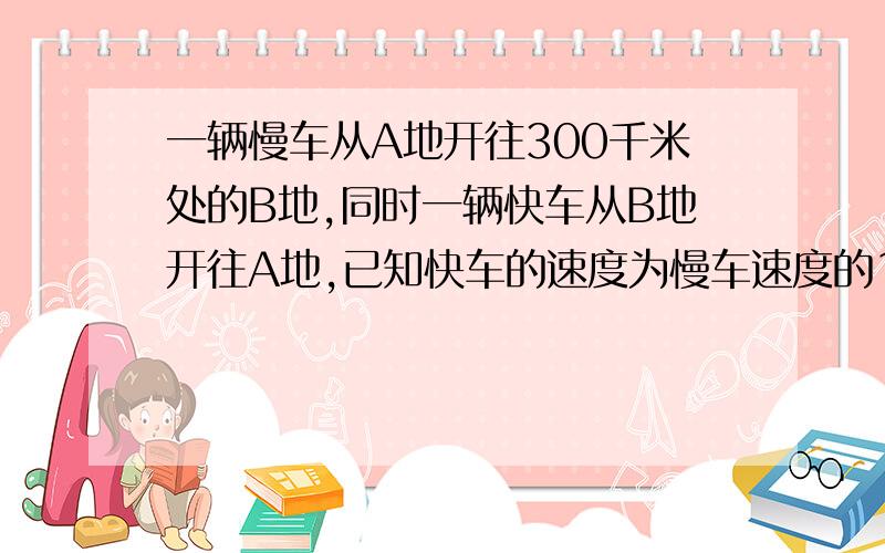 一辆慢车从A地开往300千米处的B地,同时一辆快车从B地开往A地,已知快车的速度为慢车速度的1.5倍