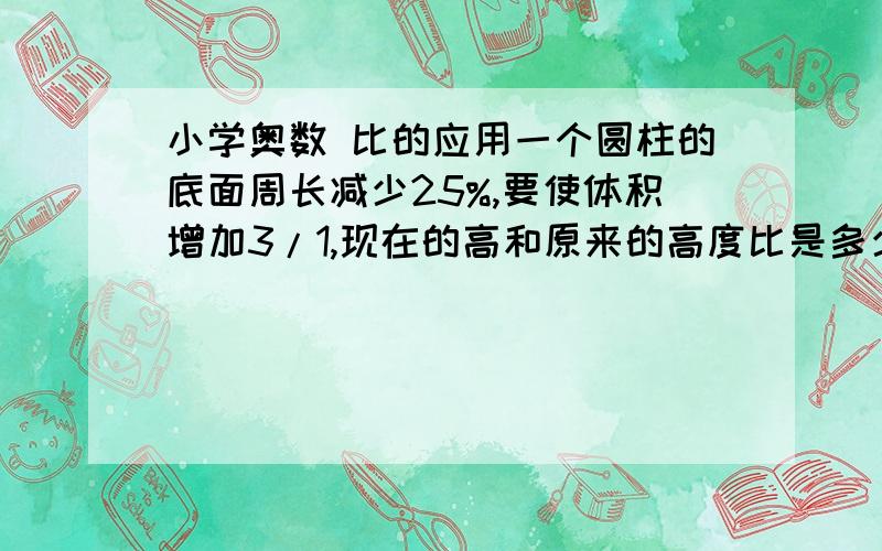 小学奥数 比的应用一个圆柱的底面周长减少25%,要使体积增加3/1,现在的高和原来的高度比是多少?写清过程,谢谢