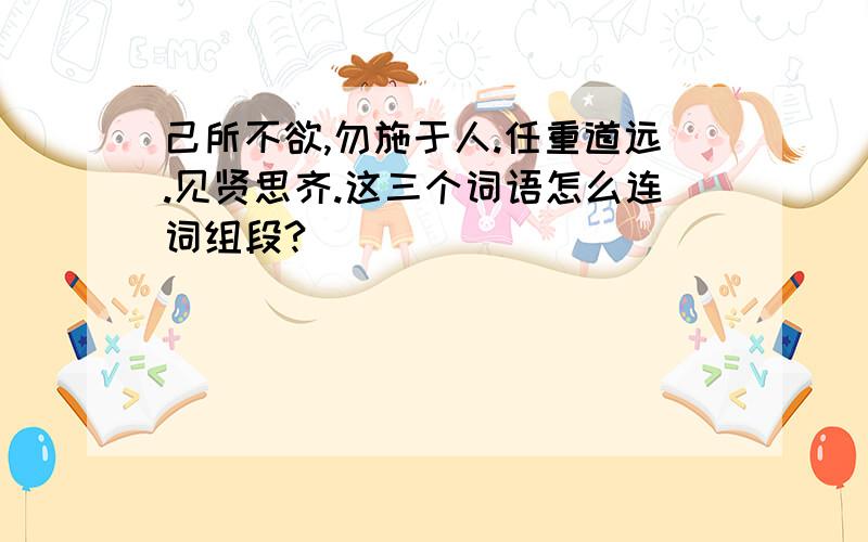 己所不欲,勿施于人.任重道远.见贤思齐.这三个词语怎么连词组段?