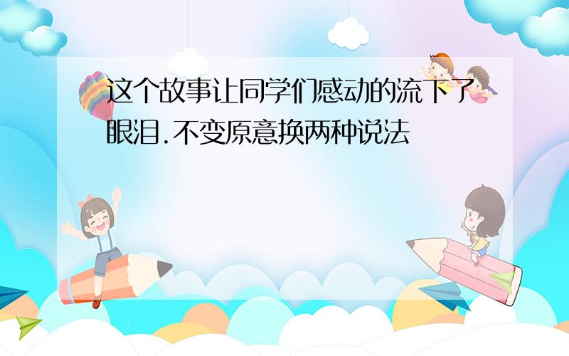 这个故事让同学们感动的流下了眼泪.不变原意换两种说法