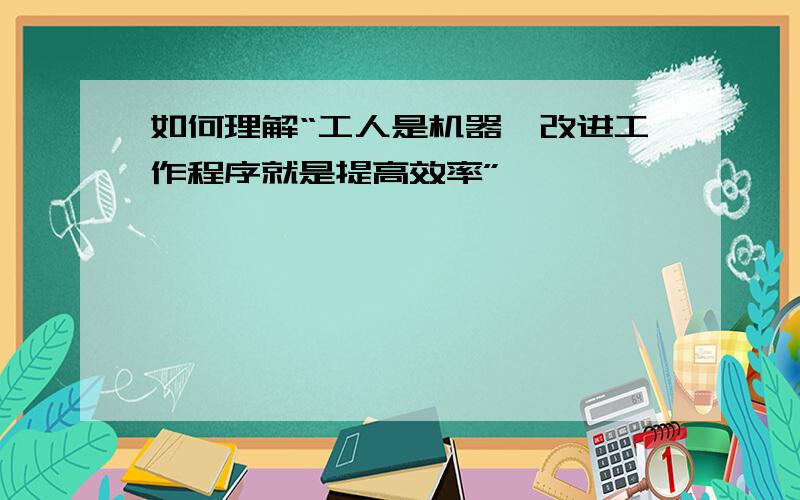 如何理解“工人是机器,改进工作程序就是提高效率”