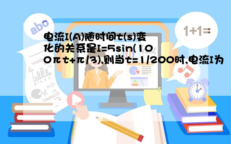 电流I(A)随时间t(s)变化的关系是I=5sin(100πt+π/3),则当t=1/200时,电流I为