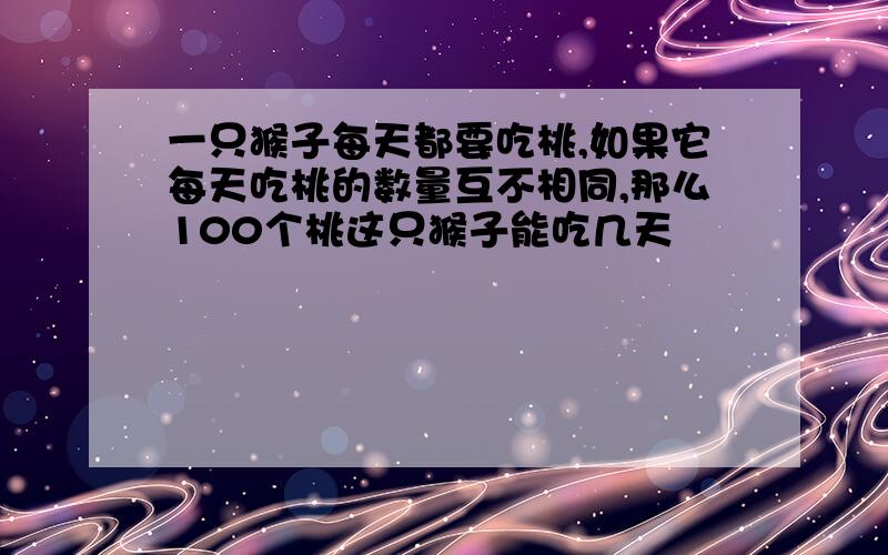 一只猴子每天都要吃桃,如果它每天吃桃的数量互不相同,那么100个桃这只猴子能吃几天