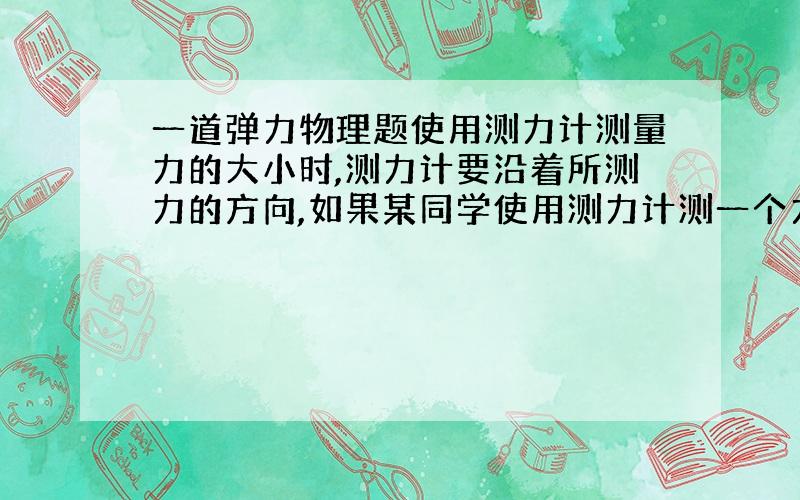 一道弹力物理题使用测力计测量力的大小时,测力计要沿着所测力的方向,如果某同学使用测力计测一个力的大小时,测力计没有与被测