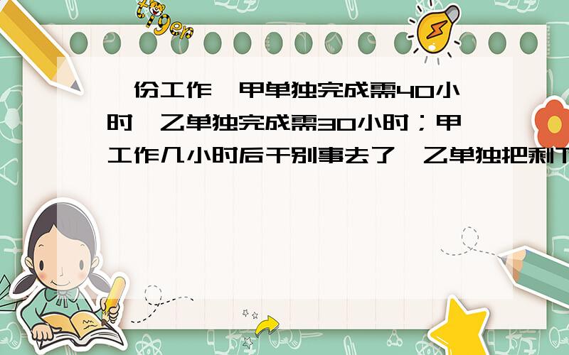 一份工作,甲单独完成需40小时,乙单独完成需30小时；甲工作几小时后干别事去了,乙单独把剩下的做完,乙