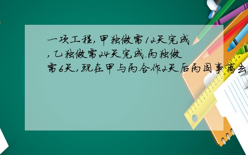 一项工程,甲独做需12天完成,乙独做需24天完成.丙独做需6天,现在甲与丙合作2天后丙因事离去,由甲、乙