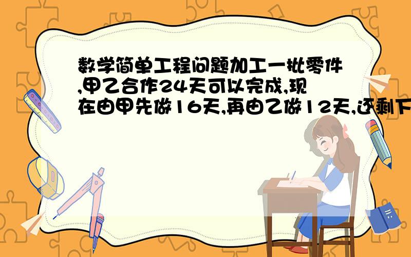 数学简单工程问题加工一批零件,甲乙合作24天可以完成,现在由甲先做16天,再由乙做12天,还剩下这批零件的五分之二没有完