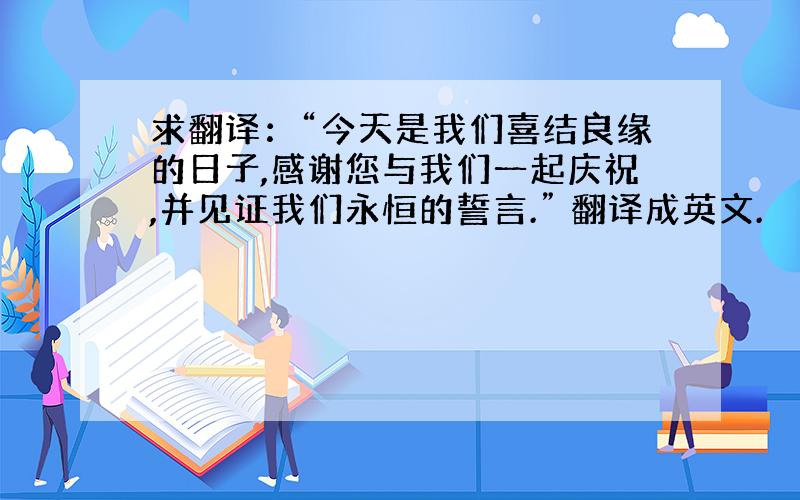 求翻译：“今天是我们喜结良缘的日子,感谢您与我们一起庆祝,并见证我们永恒的誓言.” 翻译成英文.