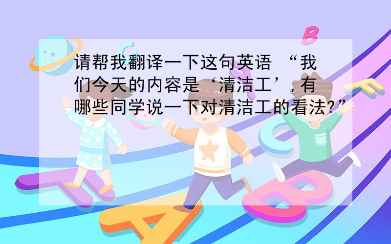 请帮我翻译一下这句英语 “我们今天的内容是‘清洁工’,有哪些同学说一下对清洁工的看法?”