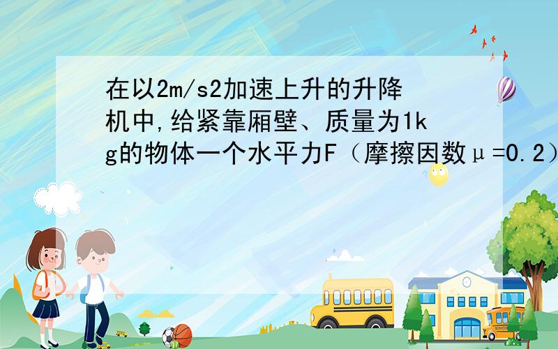 在以2m/s2加速上升的升降机中,给紧靠厢壁、质量为1kg的物体一个水平力F（摩擦因数μ=0.2）,使物体相对壁静止,如