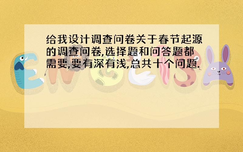 给我设计调查问卷关于春节起源的调查问卷,选择题和问答题都需要,要有深有浅,总共十个问题.