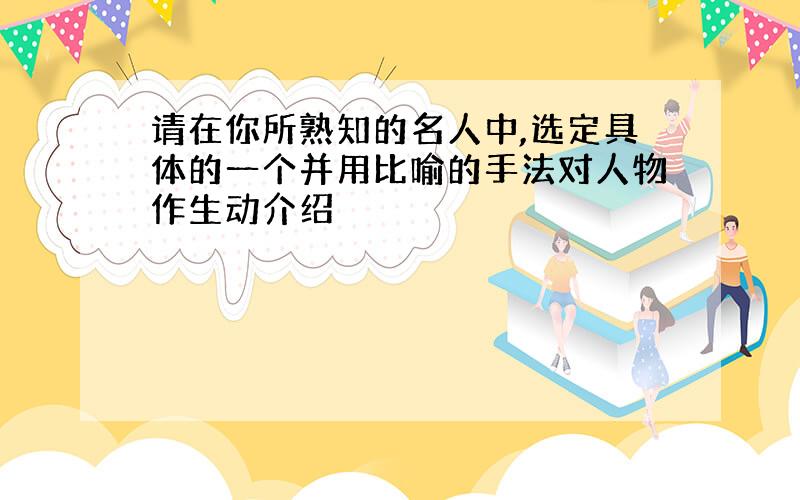 请在你所熟知的名人中,选定具体的一个并用比喻的手法对人物作生动介绍