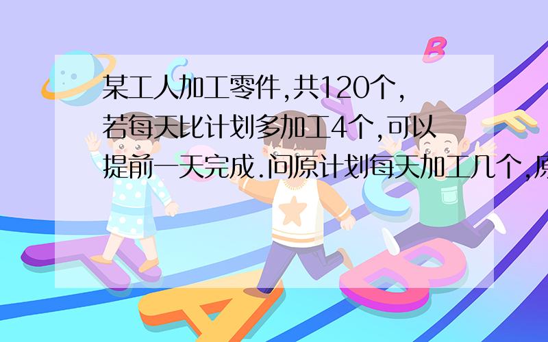 某工人加工零件,共120个,若每天比计划多加工4个,可以提前一天完成.问原计划每天加工几个,原计划几天