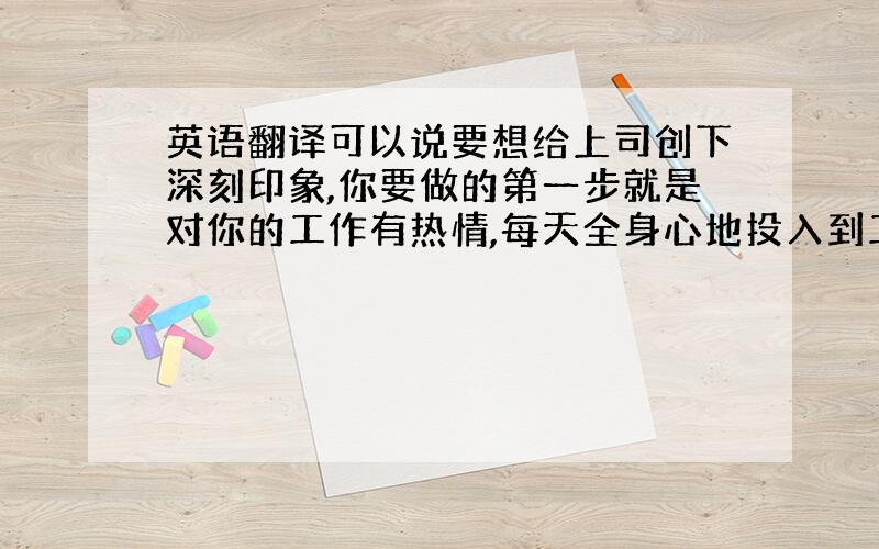 英语翻译可以说要想给上司创下深刻印象,你要做的第一步就是对你的工作有热情,每天全身心地投入到工作之中去.