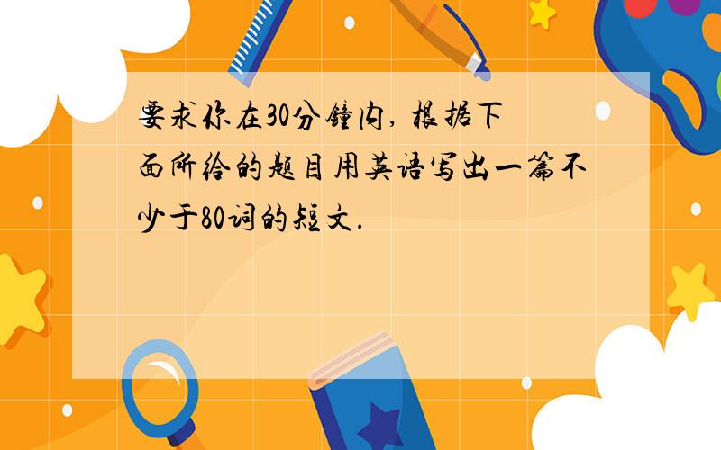 要求你在30分钟内, 根据下面所给的题目用英语写出一篇不少于80词的短文.