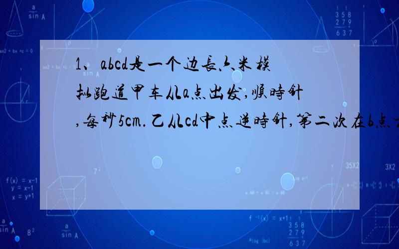 1、abcd是一个边长六米模拟跑道甲车从a点出发,顺时针,每秒5cm.乙从cd中点逆时针,第二次在b点相遇,乙速?