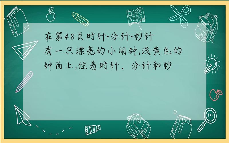 在第48页时针·分针·秒针 有一只漂亮的小闹钟,浅黄色的钟面上,住着时针、分针和秒