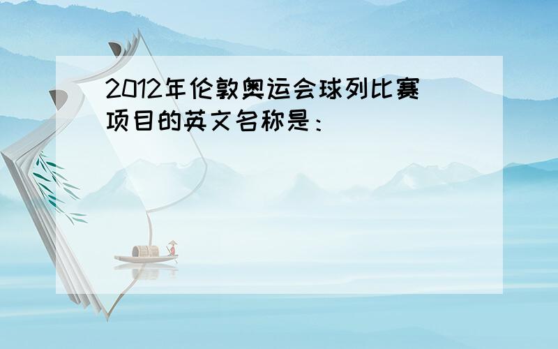 2012年伦敦奥运会球列比赛项目的英文名称是：