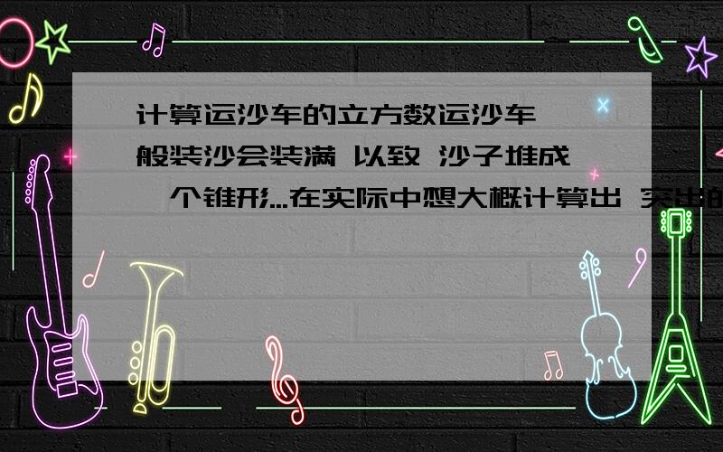 计算运沙车的立方数运沙车 一般装沙会装满 以致 沙子堆成一个锥形...在实际中想大概计算出 突出的那锥形的沙子部分有多大