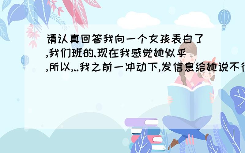 请认真回答我向一个女孩表白了,我们班的.现在我感觉她似乎,所以,..我之前一冲动下,发信息给她说不行我就放弃了,祝她能更