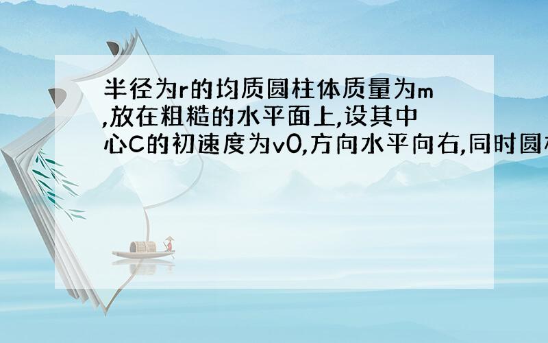 半径为r的均质圆柱体质量为m,放在粗糙的水平面上,设其中心C的初速度为v0,方向水平向右,同时圆柱顺时针