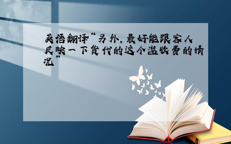 英语翻译“另外，最好能跟客人反映一下货代的这个滥收费的情况”