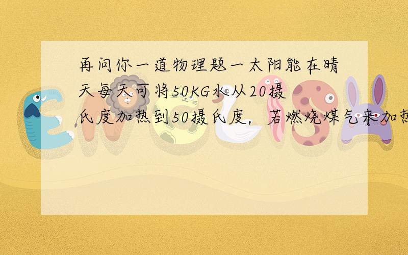 再问你一道物理题一太阳能在晴天每天可将50KG水从20摄氏度加热到50摄氏度，若燃烧煤气来加热这些水，则至少需要消耗多少