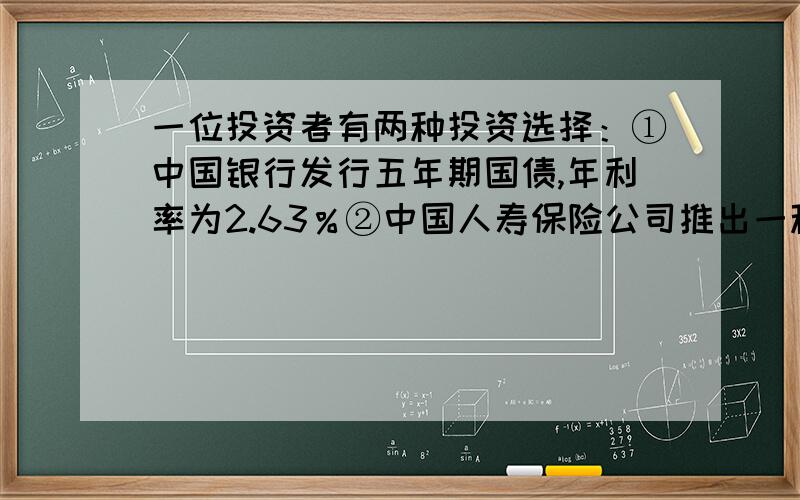 一位投资者有两种投资选择：①中国银行发行五年期国债,年利率为2.63％②中国人寿保险公司推出一种保险－－鸿台泰分红保险,