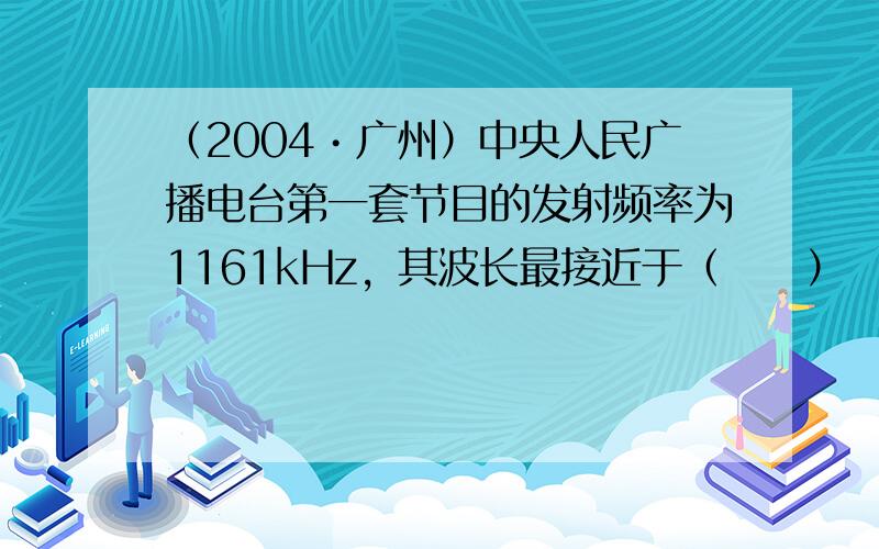 （2004•广州）中央人民广播电台第一套节目的发射频率为1161kHz，其波长最接近于（　　）