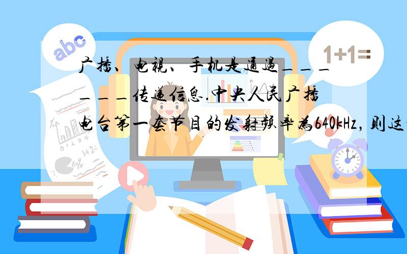 广播、电视、手机是通过______传递信息．中央人民广播电台第一套节目的发射频率为640kHz，则这个电台的波长是___