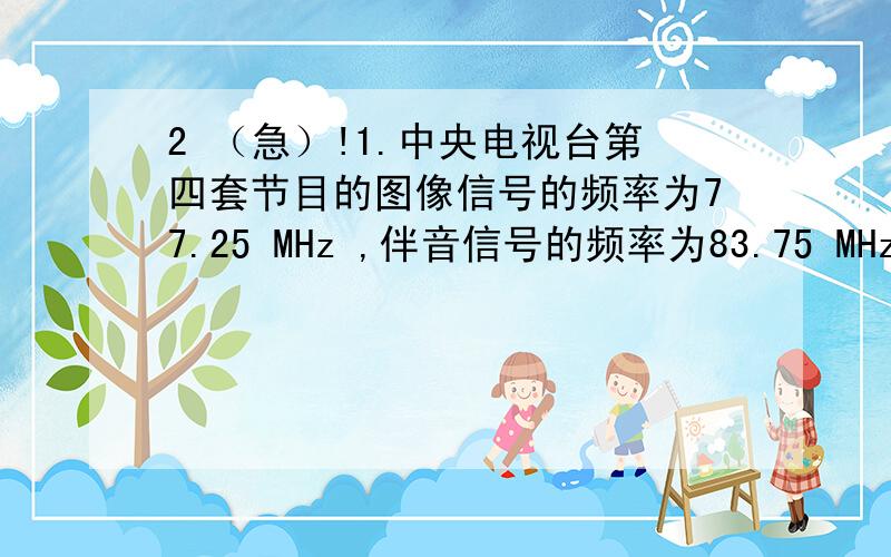 2 （急）!1.中央电视台第四套节目的图像信号的频率为77.25 MHz ,伴音信号的频率为83.75 MHz,失球第四