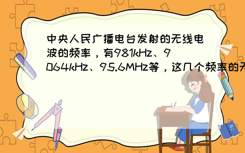 中央人民广播电台发射的无线电波的频率，有981kHz、9064kHz、95.6MHz等，这几个频率的无线电波的波长各是多