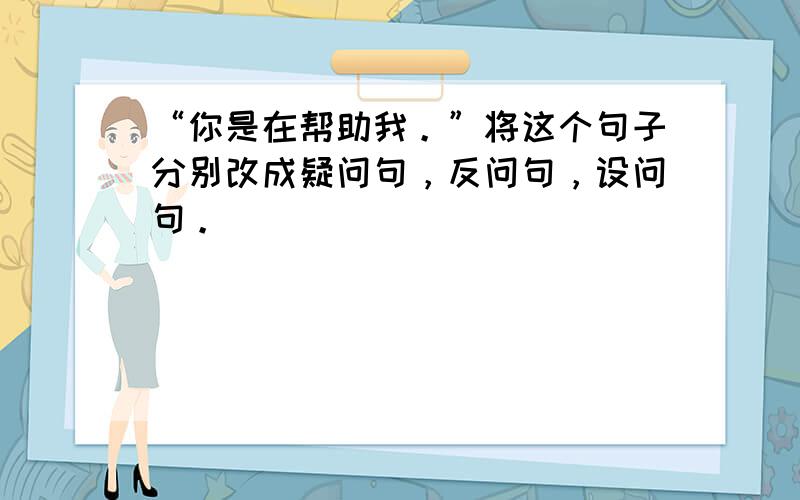 “你是在帮助我。”将这个句子分别改成疑问句，反问句，设问句。