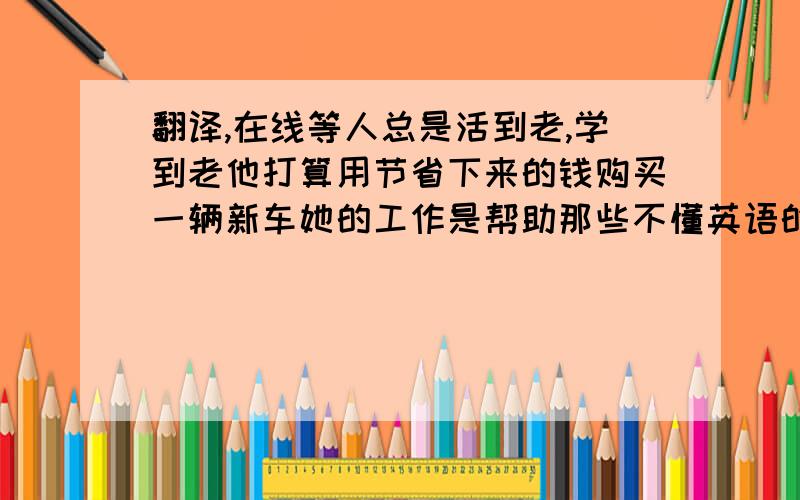 翻译,在线等人总是活到老,学到老他打算用节省下来的钱购买一辆新车她的工作是帮助那些不懂英语的游客长大后她想当演员吗?去年