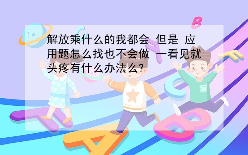 解放乘什么的我都会 但是 应用题怎么找也不会做 一看见就头疼有什么办法么?