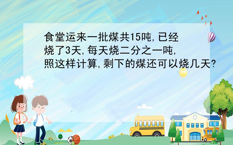 食堂运来一批煤共15吨,已经烧了3天,每天烧二分之一吨,照这样计算,剩下的煤还可以烧几天?