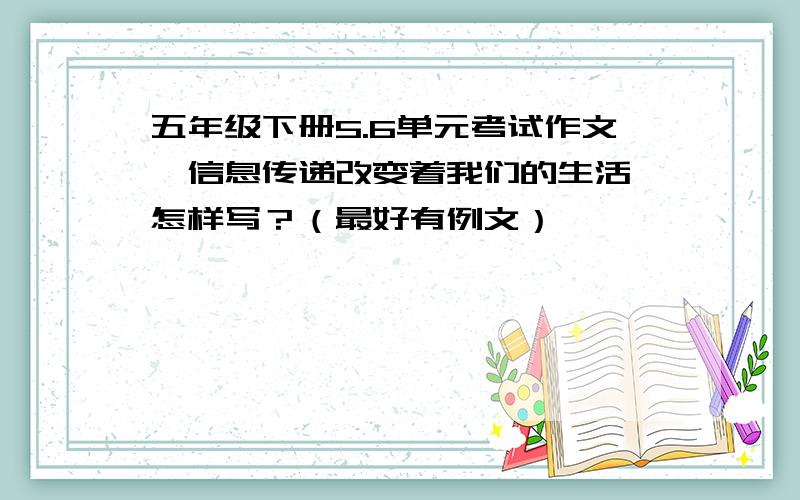 五年级下册5.6单元考试作文《信息传递改变着我们的生活》怎样写？（最好有例文）