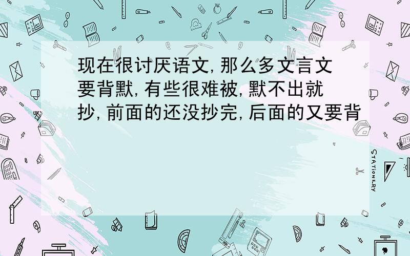 现在很讨厌语文,那么多文言文要背默,有些很难被,默不出就抄,前面的还没抄完,后面的又要背