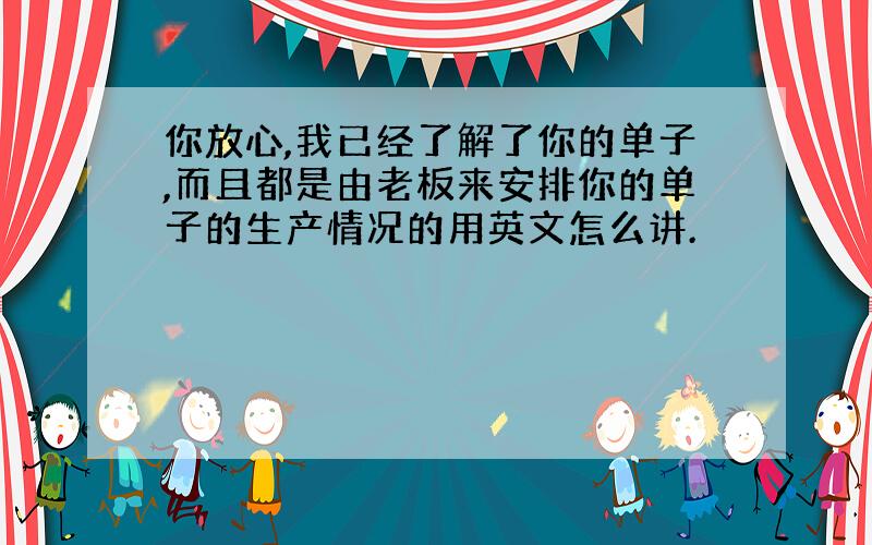 你放心,我已经了解了你的单子,而且都是由老板来安排你的单子的生产情况的用英文怎么讲.