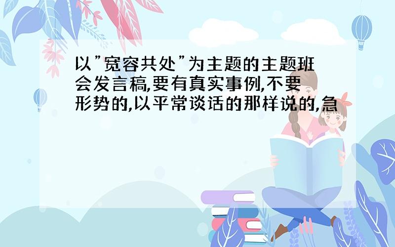 以”宽容共处”为主题的主题班会发言稿,要有真实事例,不要形势的,以平常谈话的那样说的,急