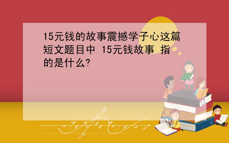 15元钱的故事震撼学子心这篇短文题目中 15元钱故事 指的是什么?