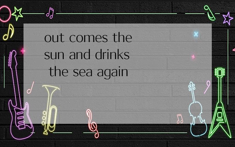 out comes the sun and drinks the sea again