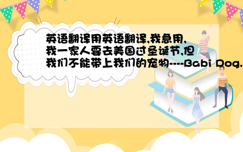 英语翻译用英语翻译,我急用,我一家人要去美国过圣诞节,但我们不能带上我们的宠物----Babi Dog.我请你照看我的B