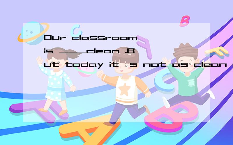 Our classroom is ___clean .But today it's not as clean as___