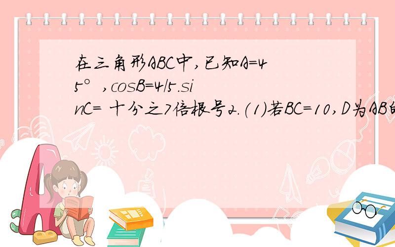 在三角形ABC中,已知A=45°,cosB=4/5.sinC= 十分之7倍根号2.(1)若BC=10,D为AB的中点,求