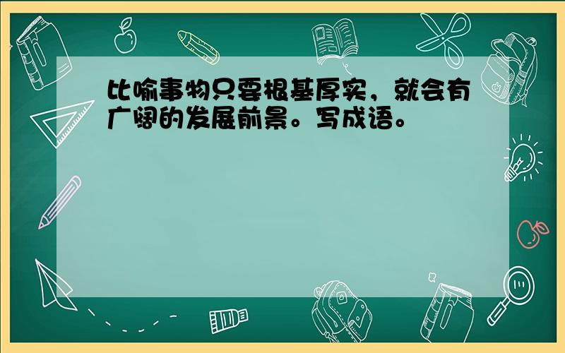 比喻事物只要根基厚实，就会有广阔的发展前景。写成语。