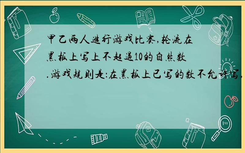 甲乙两人进行游戏比赛,轮流在黑板上写上不超过10的自然数.游戏规则是：在黑板上已写的数不允许写,游戏