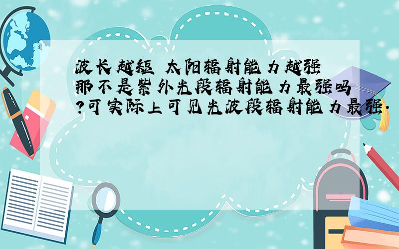 波长越短 太阳辐射能力越强 那不是紫外光段辐射能力最强吗?可实际上可见光波段辐射能力最强.