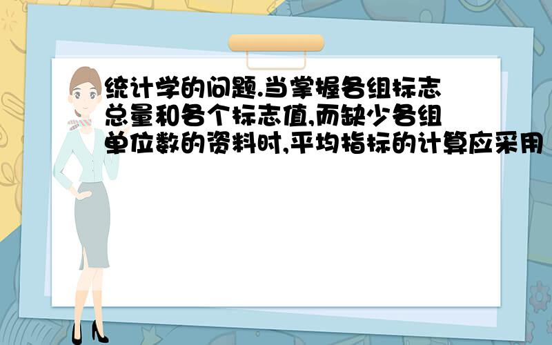 统计学的问题.当掌握各组标志总量和各个标志值,而缺少各组单位数的资料时,平均指标的计算应采用 a众数 b算数平均数 c几